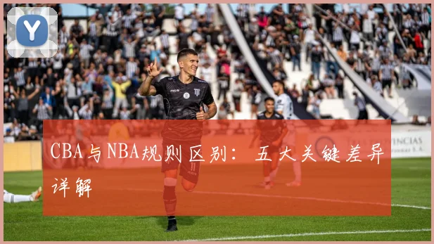 CBA与NBA规则区别:五大关键差异详解