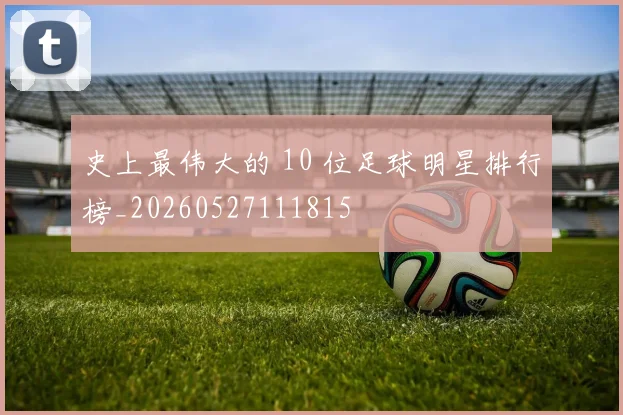 史上最伟大的 10 位足球明星排行榜_20260527111815