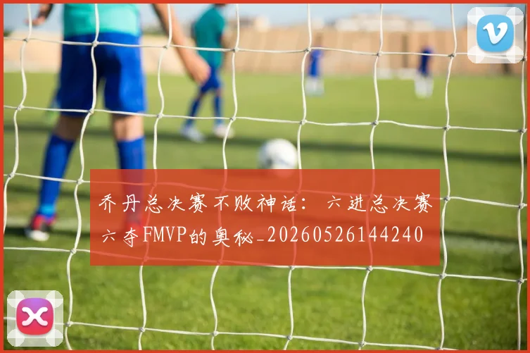 乔丹总决赛不败神话:六进总决赛六夺FMVP的奥秘_20260526144240