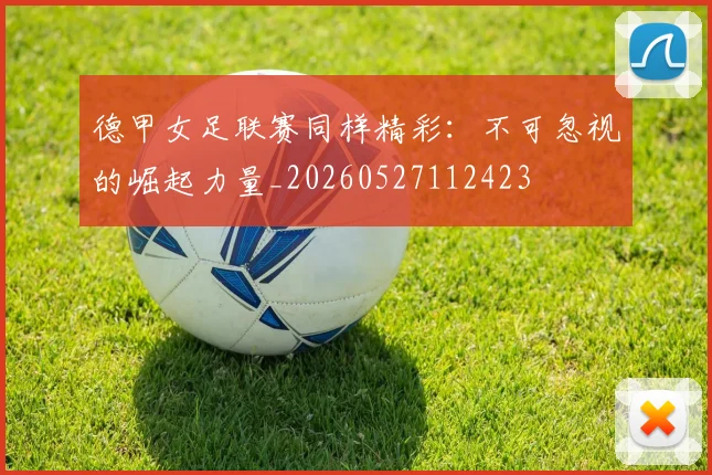 德甲女足联赛同样精彩:不可忽视的崛起力量_20260527112423