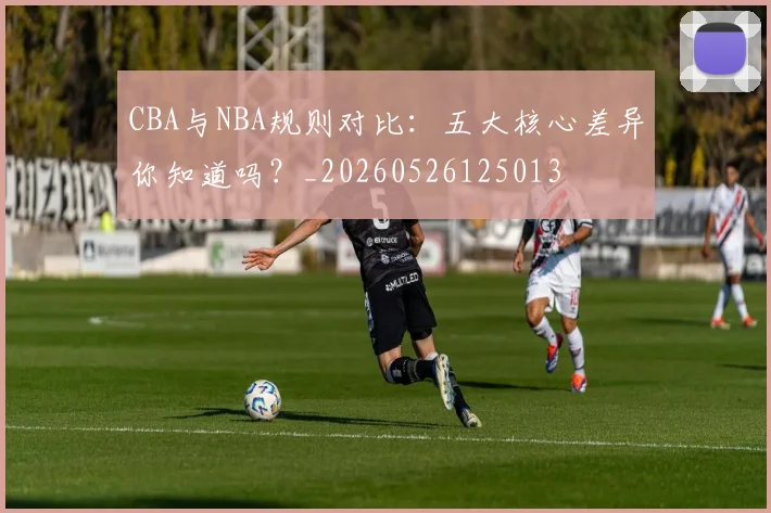 CBA与NBA规则对比:五大核心差异你知道吗?_20260526125013