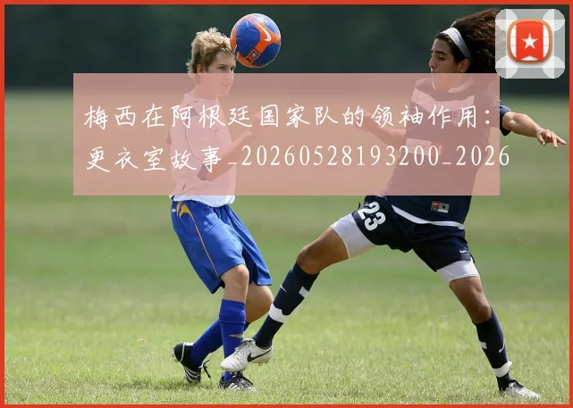 梅西在阿根廷国家队的领袖作用:更衣室故事_20260528193200_20260609222210
