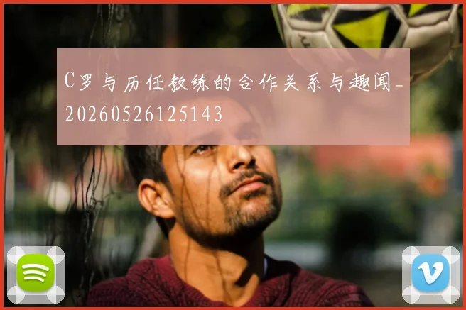 C罗与历任教练的合作关系与趣闻_20260526125143