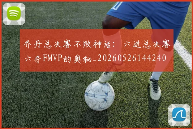 乔丹总决赛不败神话:六进总决赛六夺FMVP的奥秘_20260526144240