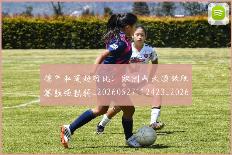 德甲和英超对比:欧洲两大顶级联赛孰强孰弱_20260527112423_20260609183335